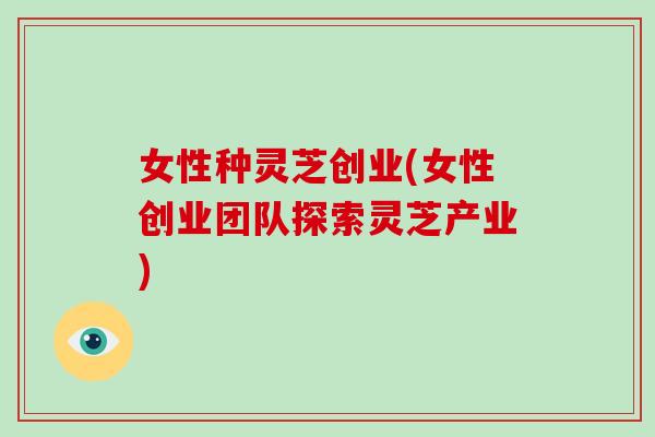 女性种灵芝创业(女性创业团队探索灵芝产业)