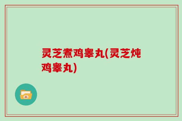 灵芝煮鸡睾丸(灵芝炖鸡睾丸)