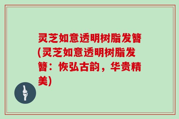 灵芝如意透明树脂发簪(灵芝如意透明树脂发簪：恢弘古韵，华贵精美)
