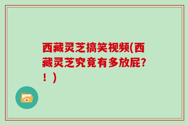 西藏灵芝搞笑视频(西藏灵芝究竟有多放屁？！)