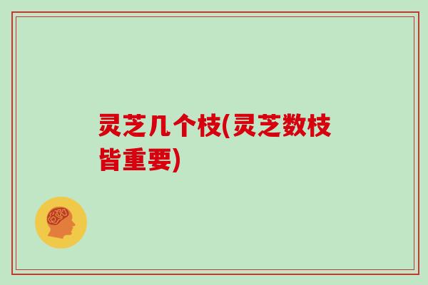 灵芝几个枝(灵芝数枝皆重要)