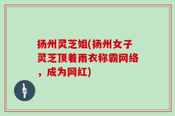 扬州灵芝姐(扬州女子灵芝顶着雨衣称霸网络，成为网红)