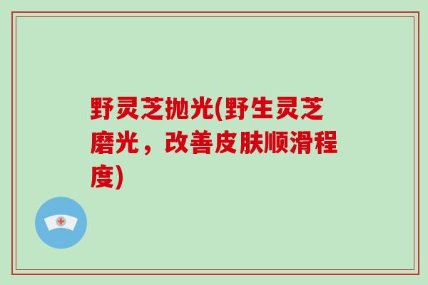 野灵芝抛光(野生灵芝磨光，改善皮肤顺滑程度)