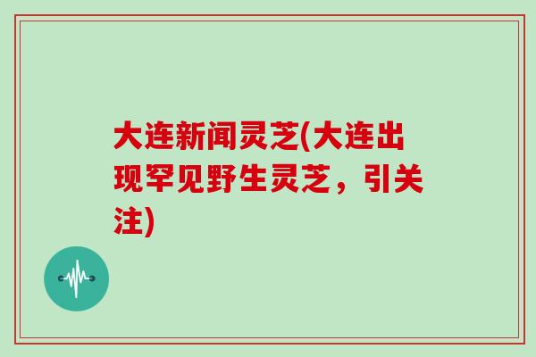 大连新闻灵芝(大连出现罕见野生灵芝，引关注)