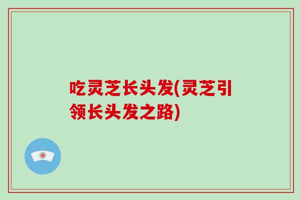 吃灵芝长头发(灵芝引领长头发之路)