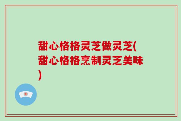 甜心格格灵芝做灵芝(甜心格格烹制灵芝美味)