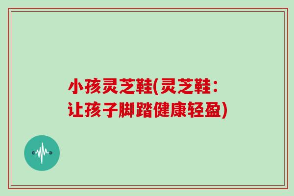 小孩灵芝鞋(灵芝鞋：让孩子脚踏健康轻盈)