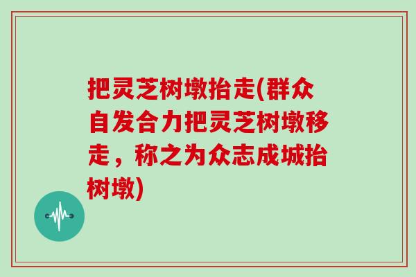 把灵芝树墩抬走(群众自发合力把灵芝树墩移走，称之为众志成城抬树墩)
