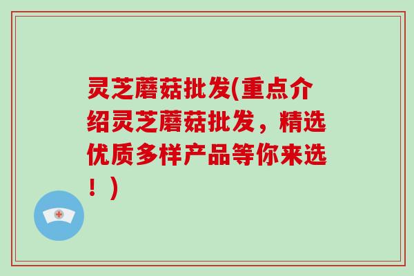 灵芝蘑菇批发(重点介绍灵芝蘑菇批发，精选优质多样产品等你来选！)