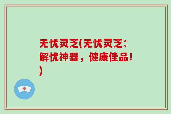 无忧灵芝(无忧灵芝：解忧神器，健康佳品！)
