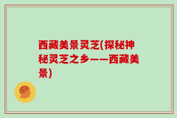 西藏美景灵芝(探秘神秘灵芝之乡——西藏美景)