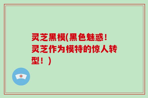 灵芝黑模(黑色魅惑！灵芝作为模特的惊人转型！)