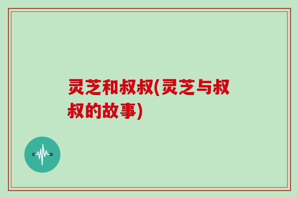 灵芝和叔叔(灵芝与叔叔的故事)