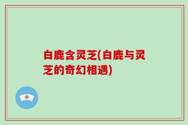 白鹿含灵芝(白鹿与灵芝的奇幻相遇)