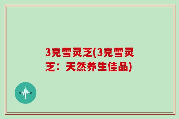 3克雪灵芝(3克雪灵芝：天然养生佳品)
