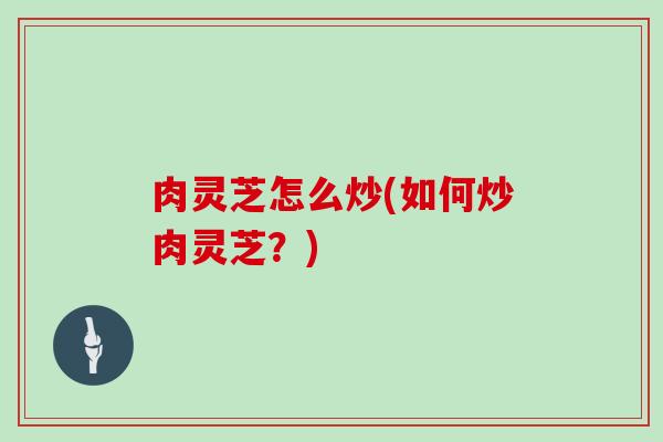 肉灵芝怎么炒(如何炒肉灵芝？)