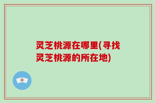 灵芝桃源在哪里(寻找灵芝桃源的所在地)-第1张图片-灵芝大师 灵芝桃源在哪里(寻找灵芝桃源的所在地)-第1张图片-灵芝大师