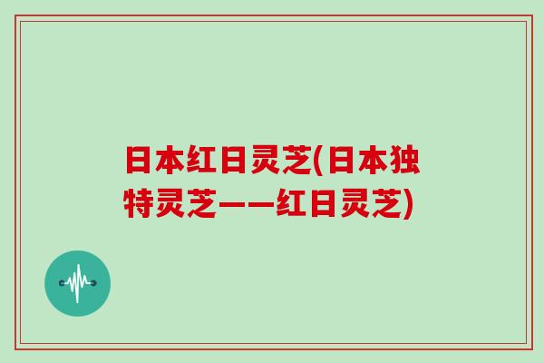 日本红日灵芝(日本独特灵芝——红日灵芝)