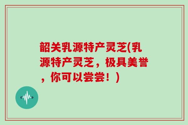 韶关乳源特产灵芝(乳源特产灵芝，极具美誉，你可以尝尝！)