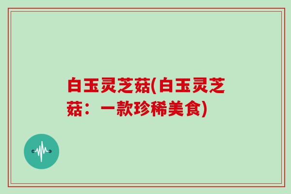 白玉灵芝菇(白玉灵芝菇：一款珍稀美食)