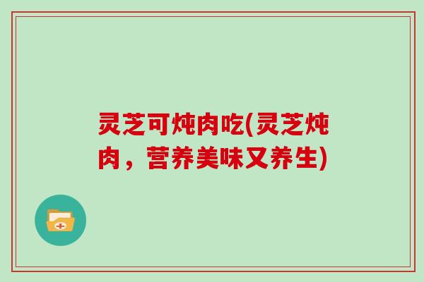 灵芝可炖肉吃(灵芝炖肉,营养美味又养生)-第1张图片-灵芝大师 灵芝可炖肉吃(灵芝炖肉,营养美味又养生)-第1张图片-灵芝大师