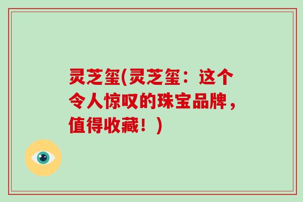 灵芝玺(灵芝玺：这个令人惊叹的珠宝品牌，值得收藏！)