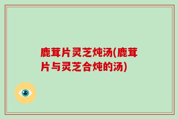 鹿茸片灵芝炖汤(鹿茸片与灵芝合炖的汤)