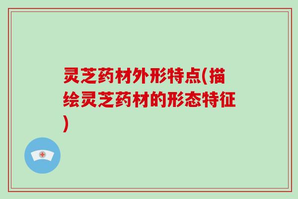 灵芝药材外形特点(描绘灵芝药材的形态特征)