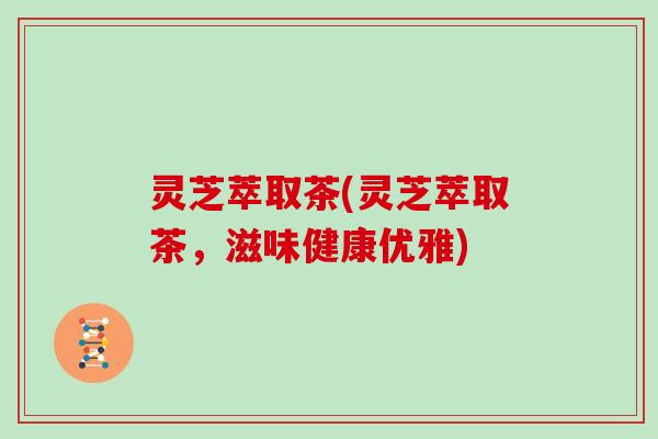 灵芝萃取茶(灵芝萃取茶，滋味健康优雅)