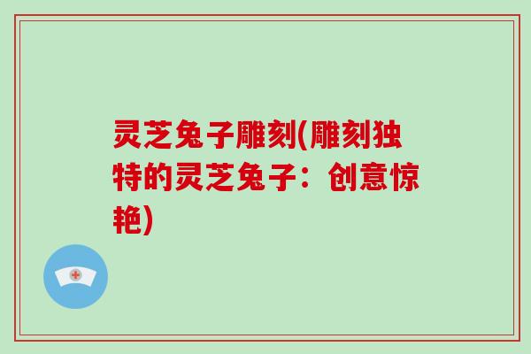 灵芝兔子雕刻(雕刻独特的灵芝兔子:创意惊艳)-第1张图片-灵芝大师 灵芝兔子雕刻(雕刻独特的灵芝兔子:创意惊艳)-第1张图片-灵芝大师