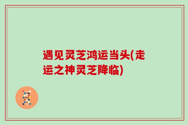 遇见灵芝鸿运当头(走运之神灵芝降临)