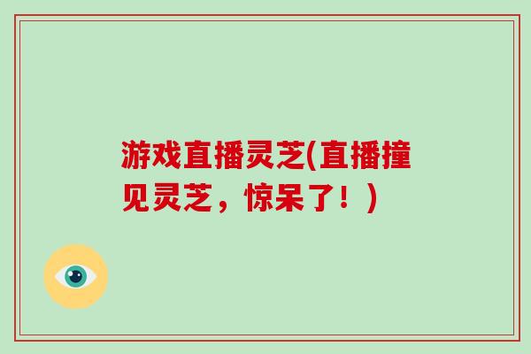 游戏直播灵芝(直播撞见灵芝，惊呆了！)