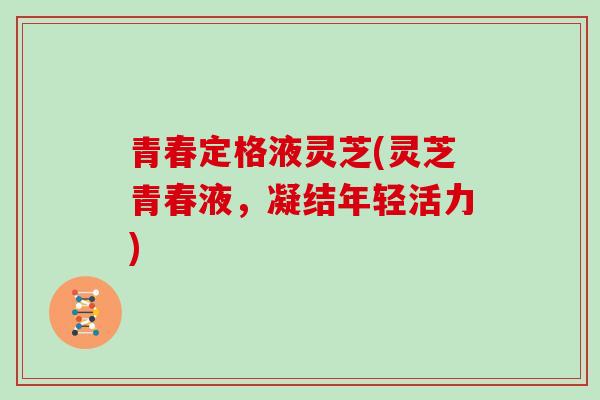 青春定格液灵芝(灵芝青春液，凝结年轻活力)