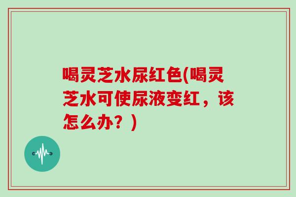 喝灵芝水尿红色(喝灵芝水可使尿液变红，该怎么办？)