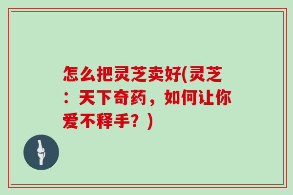 怎么把灵芝卖好(灵芝：天下奇药，如何让你爱不释手？)