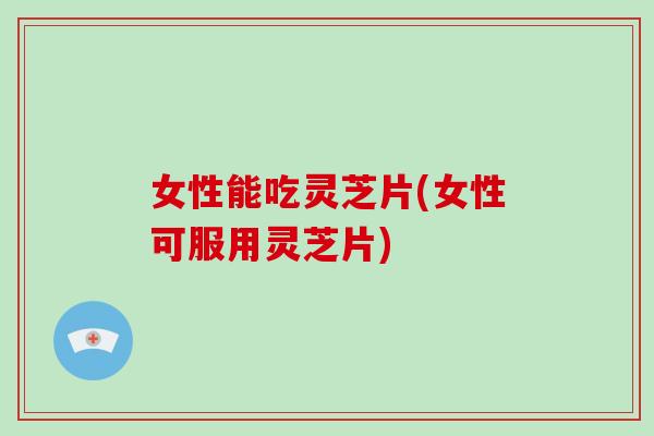 女性能吃灵芝片(女性可服用灵芝片)