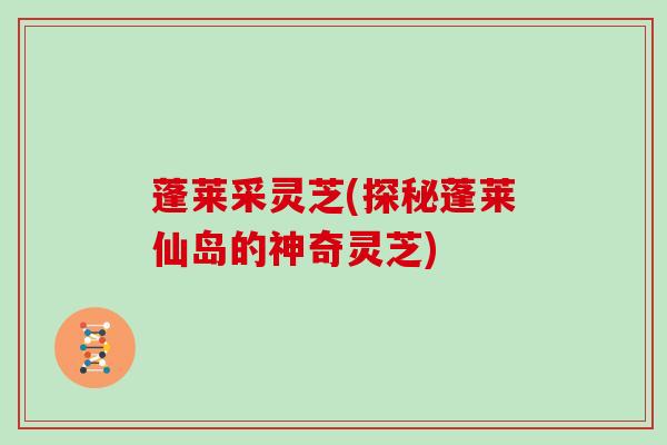 蓬莱采灵芝(探秘蓬莱仙岛的神奇灵芝)