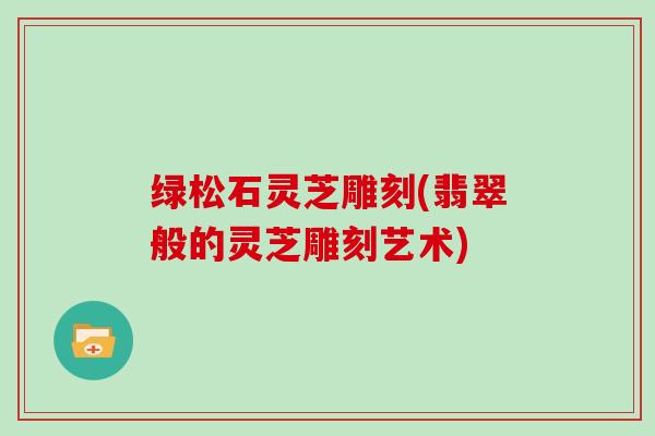 绿松石灵芝雕刻(翡翠般的灵芝雕刻艺术)-第1张图片-灵芝大师 绿松石灵芝雕刻(翡翠般的灵芝雕刻艺术)-第1张图片-灵芝大师