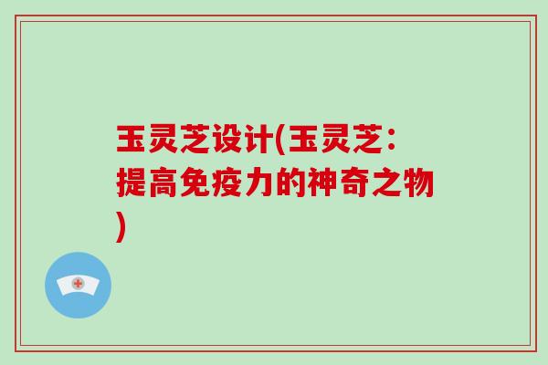 玉灵芝设计(玉灵芝：提高免疫力的神奇之物)