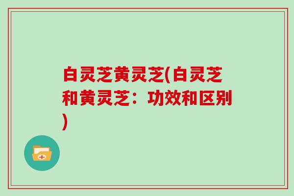 白灵芝黄灵芝(白灵芝和黄灵芝：功效和区别)