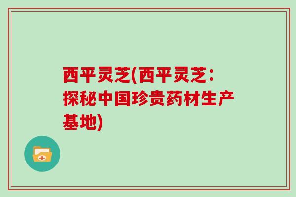 西平灵芝(西平灵芝：探秘中国珍贵药材生产基地)