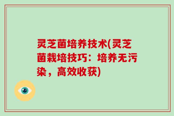 灵芝菌培养技术(灵芝菌栽培技巧：培养无污染，高效收获)