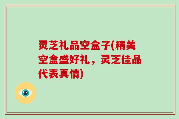 灵芝礼品空盒子(精美空盒盛好礼，灵芝佳品代表真情)