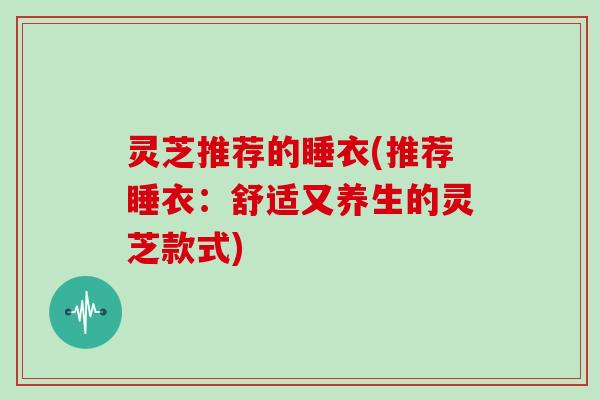 灵芝推荐的睡衣(推荐睡衣：舒适又养生的灵芝款式)