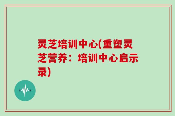 灵芝培训中心(重塑灵芝营养：培训中心启示录)
