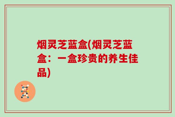 烟灵芝蓝盒(烟灵芝蓝盒:一盒珍贵的养生佳品)-第1张图片-灵芝大师 烟灵芝蓝盒(烟灵芝蓝盒:一盒珍贵的养生佳品)-第1张图片-灵芝大师