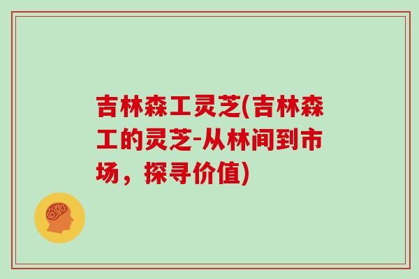 吉林森工灵芝(吉林森工的灵芝-从林间到市场，探寻价值)