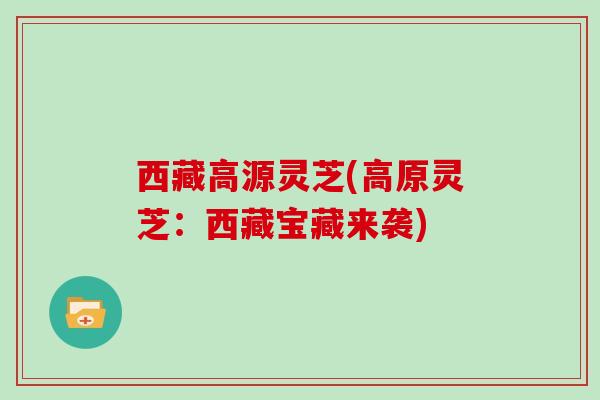 西藏高源灵芝(高原灵芝：西藏宝藏来袭)