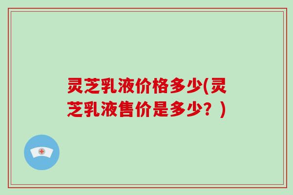 灵芝乳液价格多少(灵芝乳液售价是多少？)
