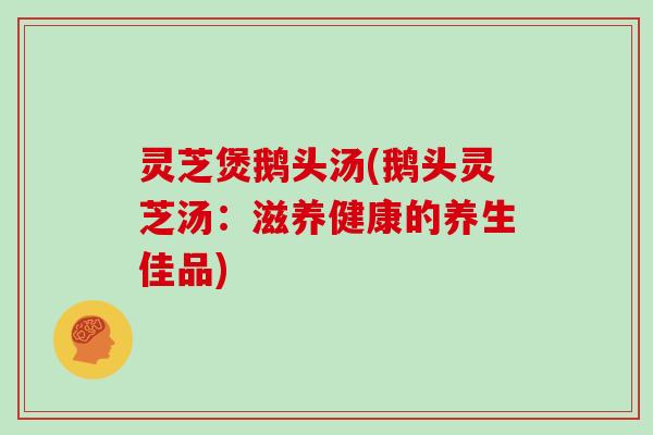 灵芝煲鹅头汤(鹅头灵芝汤：滋养健康的养生佳品)